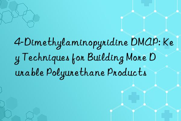 4-Dimethylaminopyridine DMAP: Key Techniques for Building More Durable Polyurethane Products