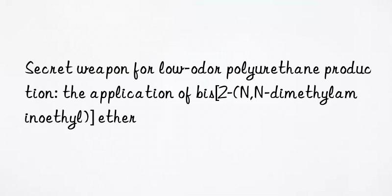 Secret weapon for low-odor polyurethane production: the application of bis[2-(N,N-dimethylaminoethyl)] ether