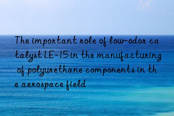 The important role of low-odor catalyst LE-15 in the manufacturing of polyurethane components in the aerospace field