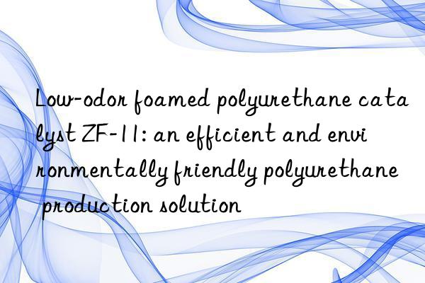 Low-odor foamed polyurethane catalyst ZF-11: an efficient and environmentally friendly polyurethane production solution