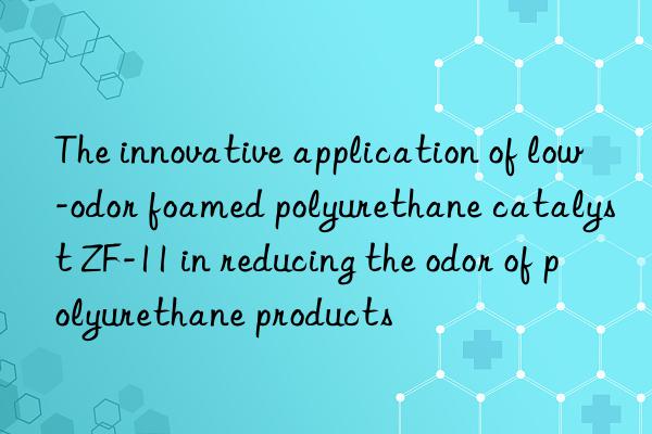 The innovative application of low-odor foamed polyurethane catalyst ZF-11 in reducing the odor of polyurethane products