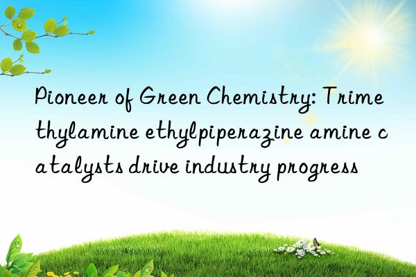 Pioneer of Green Chemistry: Trimethylamine ethylpiperazine amine catalysts drive industry progress