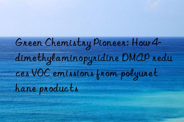 Green Chemistry Pioneer: How 4-dimethylaminopyridine DMAP reduces VOC emissions from polyurethane products