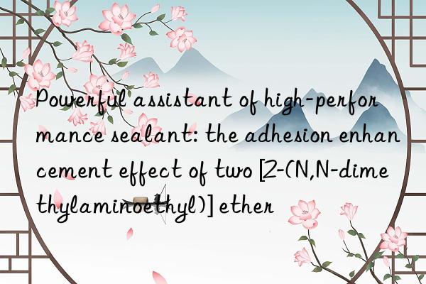 Powerful assistant of high-performance sealant: the adhesion enhancement effect of two [2-(N,N-dimethylaminoethyl)] ether