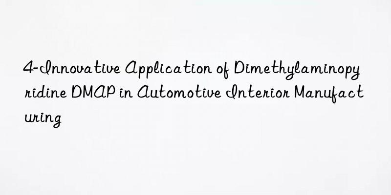 4-Innovative Application of Dimethylaminopyridine DMAP in Automotive Interior Manufacturing