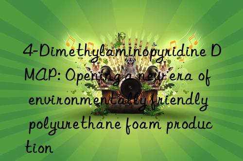 4-Dimethylaminopyridine DMAP: Opening a new era of environmentally friendly polyurethane foam production