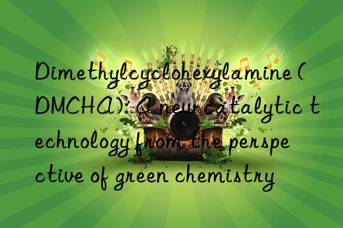 Dimethylcyclohexylamine (DMCHA): A new catalytic technology from the perspective of green chemistry