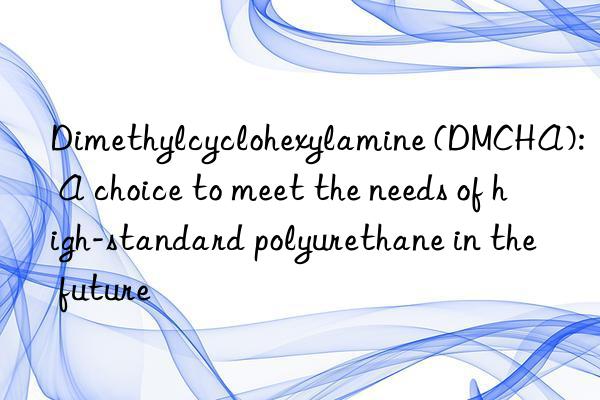 Dimethylcyclohexylamine (DMCHA): A choice to meet the needs of high-standard polyurethane in the future