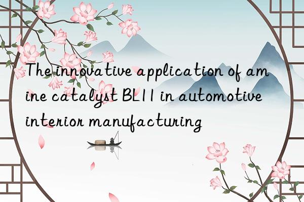 The innovative application of amine catalyst BL11 in automotive interior manufacturing