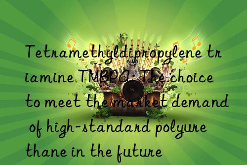 Tetramethyldipropylene triamine TMBPA: The choice to meet the market demand of high-standard polyurethane in the future