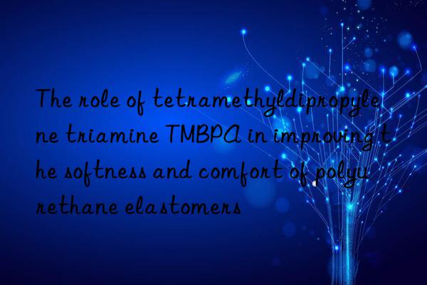 The role of tetramethyldipropylene triamine TMBPA in improving the softness and comfort of polyurethane elastomers