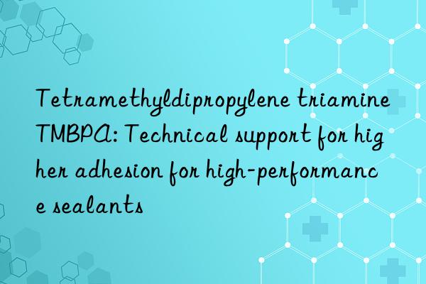 Tetramethyldipropylene triamine TMBPA: Technical support for higher adhesion for high-performance sealants