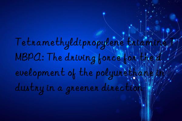 Tetramethyldipropylene triamine TMBPA: The driving force for the development of the polyurethane industry in a greener direction