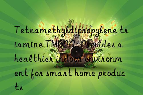 Tetramethyldipropylene triamine TMBPA: Provides a healthier indoor environment for smart home products