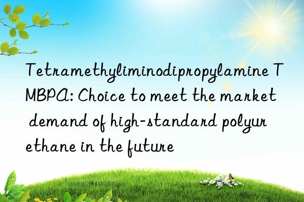 Tetramethyliminodipropylamine TMBPA: Choice to meet the market demand of high-standard polyurethane in the future