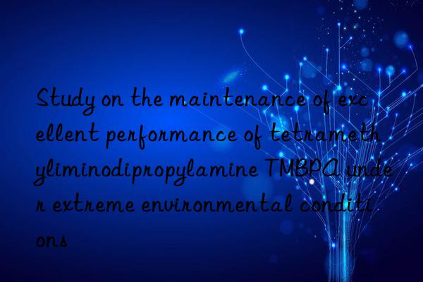 Study on the maintenance of excellent performance of tetramethyliminodipropylamine TMBPA under extreme environmental conditions