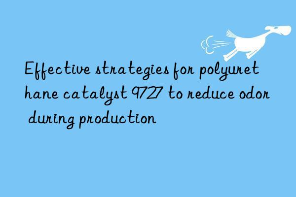 Effective strategies for polyurethane catalyst 9727 to reduce odor during production