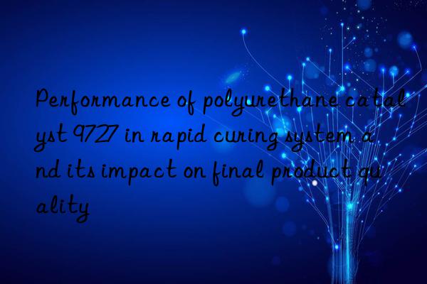 Performance of polyurethane catalyst 9727 in rapid curing system and its impact on final product quality