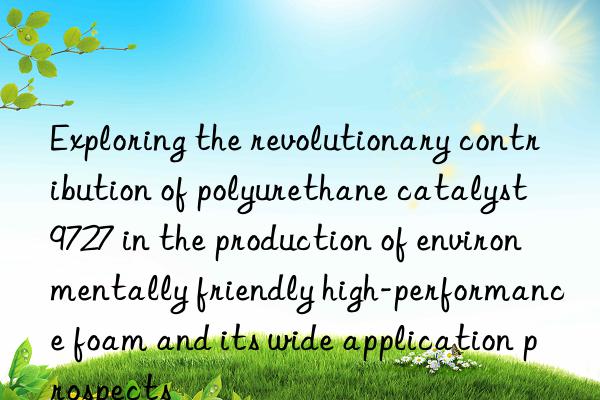 Exploring the revolutionary contribution of polyurethane catalyst 9727 in the production of environmentally friendly high-performance foam and its wide application prospects