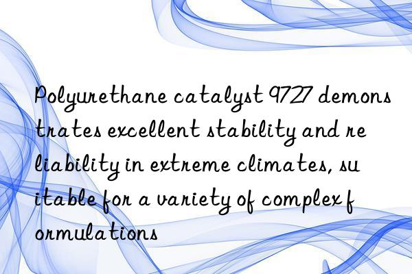 Polyurethane catalyst 9727 demonstrates excellent stability and reliability in extreme climates, suitable for a variety of complex formulations