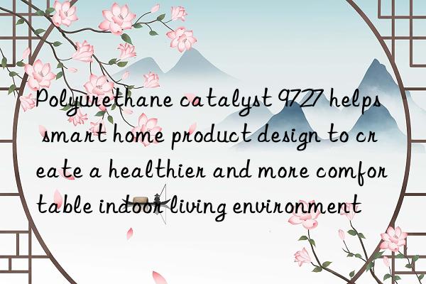 Polyurethane catalyst 9727 helps smart home product design to create a healthier and more comfortable indoor living environment