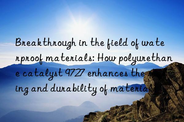 Breakthrough in the field of waterproof materials: How polyurethane catalyst 9727 enhances the sealing and durability of materials