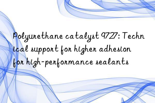 Polyurethane catalyst 9727: Technical support for higher adhesion for high-performance sealants