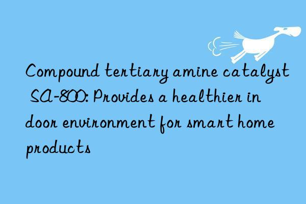 Compound tertiary amine catalyst SA-800: Provides a healthier indoor environment for smart home products