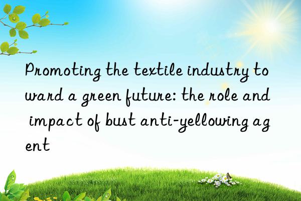 Promoting the textile industry toward a green future: the role and impact of bust anti-yellowing agent