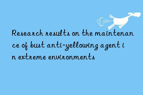 Research results on the maintenance of bust anti-yellowing agent in extreme environments