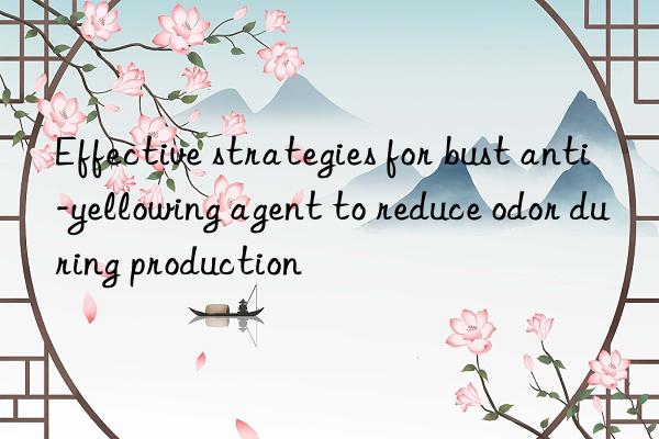 Effective strategies for bust anti-yellowing agent to reduce odor during production