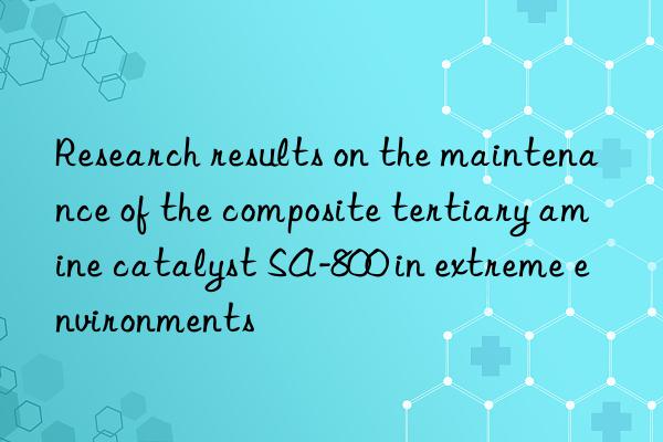 Research results on the maintenance of the composite tertiary amine catalyst SA-800 in extreme environments