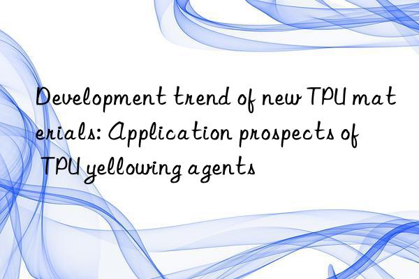 Development trend of new TPU materials: Application prospects of TPU yellowing agents