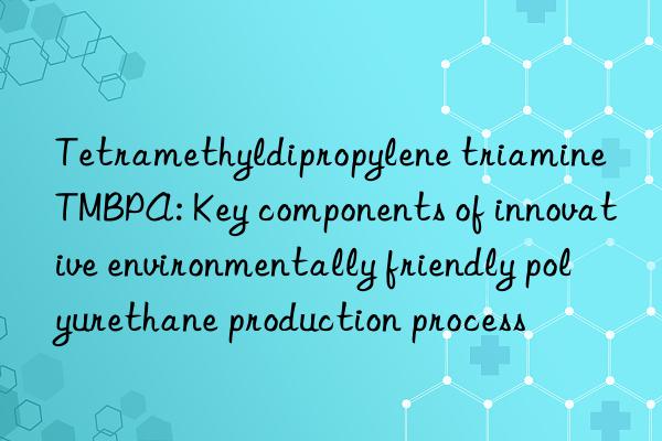 Tetramethyldipropylene triamine TMBPA: Key components of innovative environmentally friendly polyurethane production process