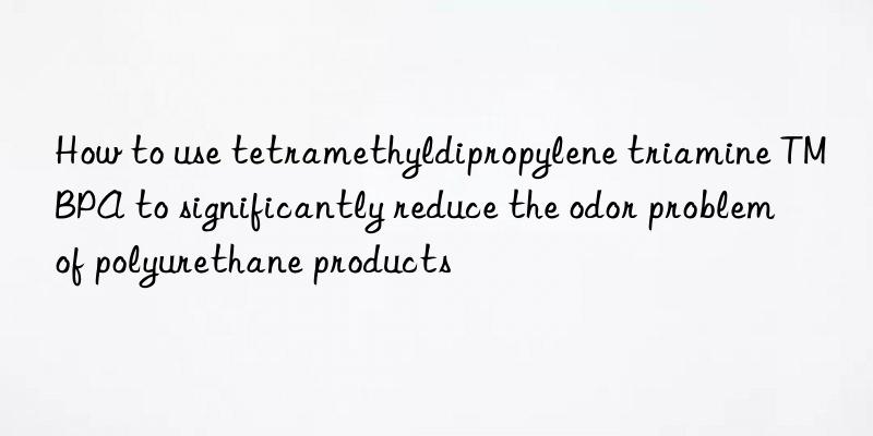 How to use tetramethyldipropylene triamine TMBPA to significantly reduce the odor problem of polyurethane products