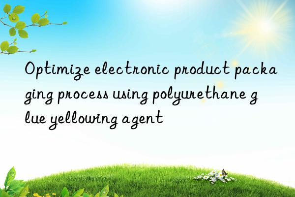 Optimize electronic product packaging process using polyurethane glue yellowing agent