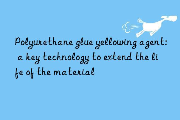 Polyurethane glue yellowing agent: a key technology to extend the life of the material