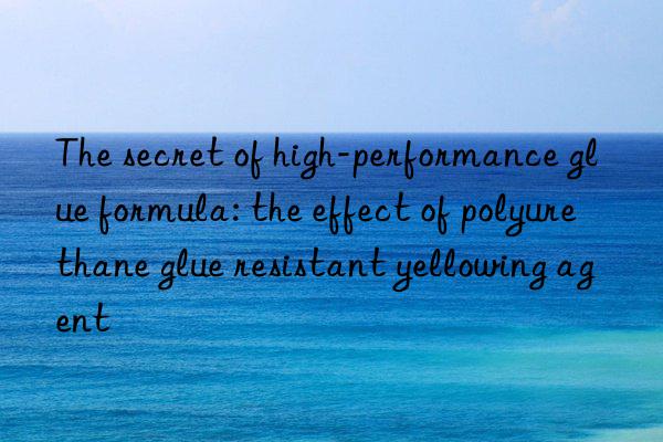 The secret of high-performance glue formula: the effect of polyurethane glue resistant yellowing agent