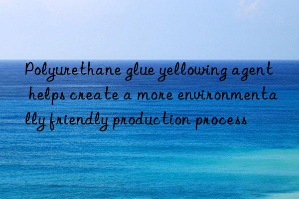 Polyurethane glue yellowing agent helps create a more environmentally friendly production process