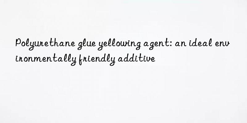 Polyurethane glue yellowing agent: an ideal environmentally friendly additive