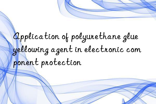 Application of polyurethane glue yellowing agent in electronic component protection