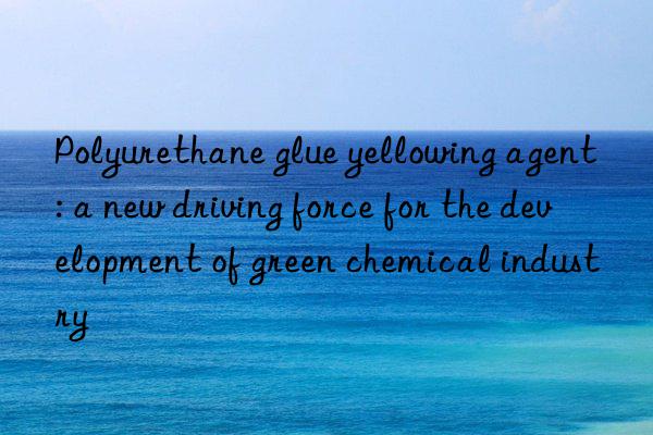 Polyurethane glue yellowing agent: a new driving force for the development of green chemical industry