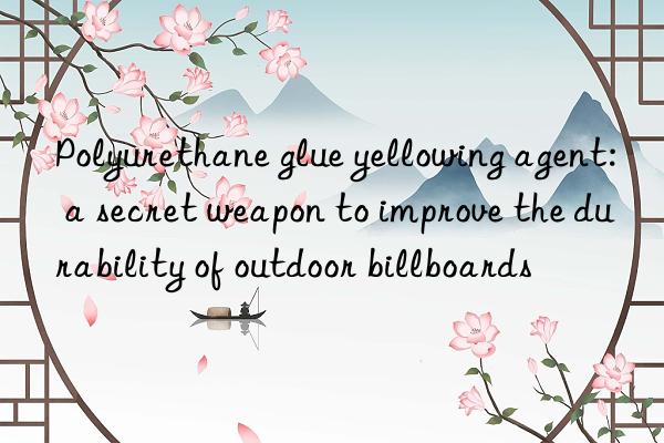 Polyurethane glue yellowing agent: a secret weapon to improve the durability of outdoor billboards