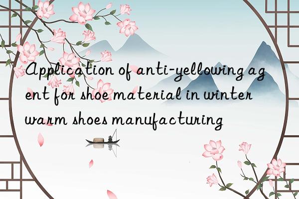 Application of anti-yellowing agent for shoe material in winter warm shoes manufacturing