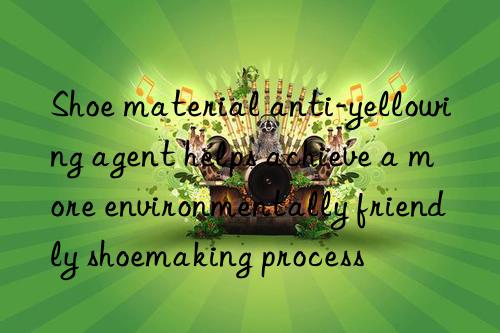 Shoe material anti-yellowing agent helps achieve a more environmentally friendly shoemaking process