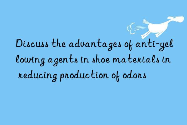 Discuss the advantages of anti-yellowing agents in shoe materials in reducing production of odors