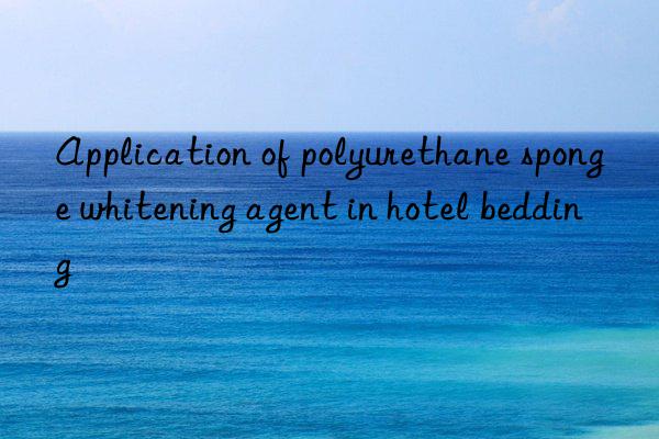 Application of polyurethane sponge whitening agent in hotel bedding