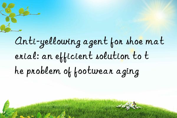 Anti-yellowing agent for shoe material: an efficient solution to the problem of footwear aging