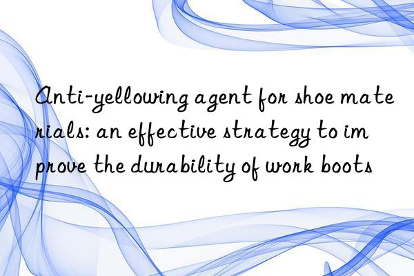 Anti-yellowing agent for shoe materials: an effective strategy to improve the durability of work boots