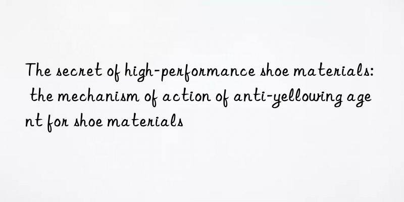 The secret of high-performance shoe materials: the mechanism of action of anti-yellowing agent for shoe materials